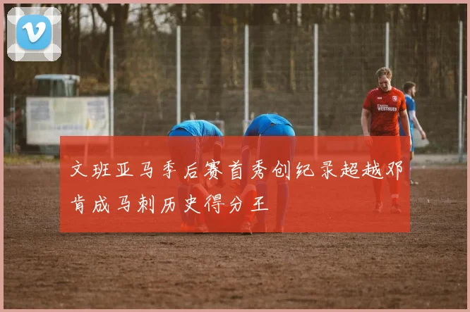文班亚马季后赛首秀创纪录超越邓肯成马刺历史得分王