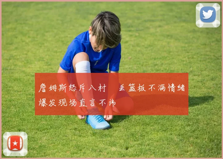 詹姆斯怒斥八村塁丢篮板不满情绪爆发现场直言不讳