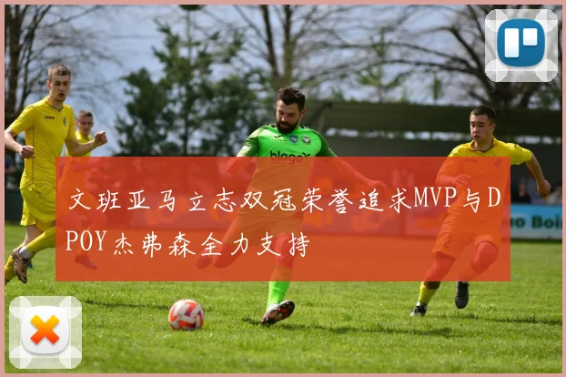 文班亚马立志双冠荣誉追求MVP与DPOY杰弗森全力支持