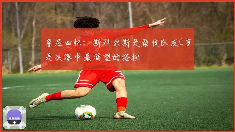 鲁尼回忆：斯科尔斯是最佳队友C罗是决赛中最渴望的搭档