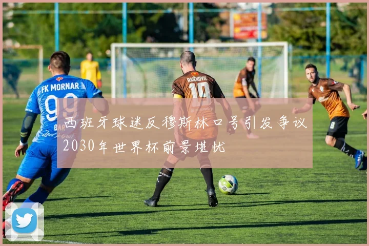 西班牙球迷反穆斯林口号引发争议2030年世界杯前景堪忧