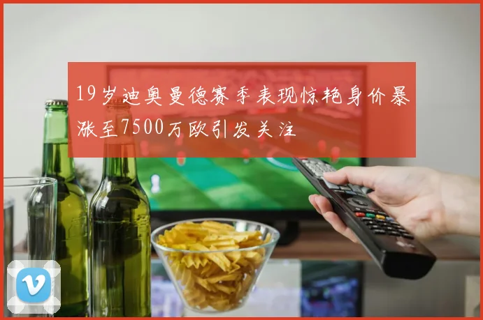 19岁迪奥曼德赛季表现惊艳身价暴涨至7500万欧引发关注