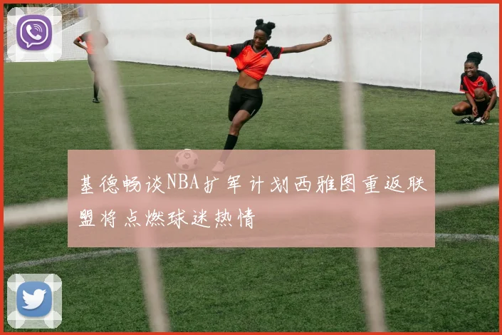 基德畅谈NBA扩军计划西雅图重返联盟将点燃球迷热情