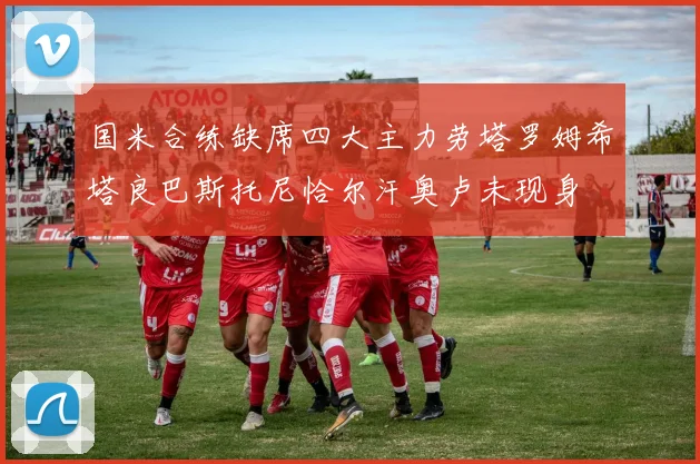 国米合练缺席四大主力劳塔罗姆希塔良巴斯托尼恰尔汗奥卢未现身